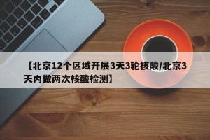 【北京12个区域开展3天3轮核酸/北京3天内做两次核酸检测】
