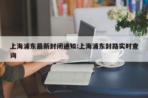 上海浦东最新封闭通知:上海浦东封路实时查询