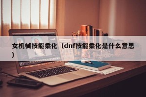 女机械技能柔化（dnf技能柔化是什么意思）