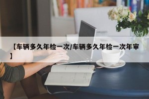 【车辆多久年检一次/车辆多久年检一次年审】