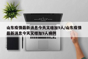 山东疫情最新消息今天又增加9人/山东疫情最新消息今天又增加9人病例