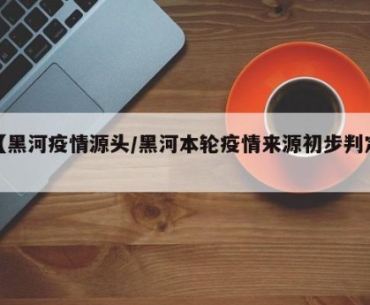 【黑河疫情源头/黑河本轮疫情来源初步判定】