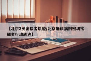 【北京2例密接者轨迹/北京确诊病例密切接触者行动轨迹】
