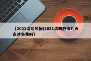 【2021清明放假/2021清明放假几天高速免费吗】