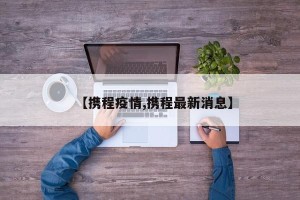 【携程疫情,携程最新消息】