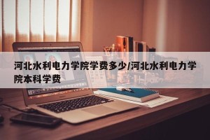 河北水利电力学院学费多少/河北水利电力学院本科学费
