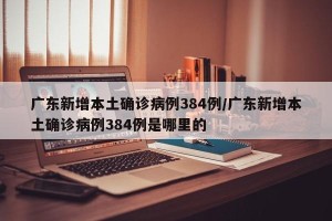 广东新增本土确诊病例384例/广东新增本土确诊病例384例是哪里的