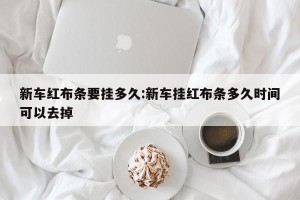 新车红布条要挂多久:新车挂红布条多久时间可以去掉