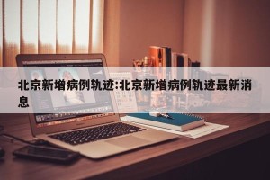 北京新增病例轨迹:北京新增病例轨迹最新消息