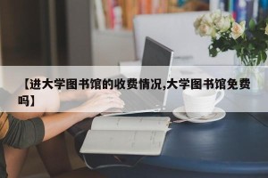 【进大学图书馆的收费情况,大学图书馆免费吗】
