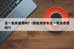 五一免高速费吗?（新能源货车五一免高速费吗?）