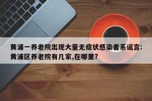 黄浦一养老院出现大量无症状感染者系谣言:黄浦区养老院有几家,在哪里?