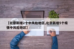 【北京新增2个中风险地区,北京新增5个疫情中风险地区】