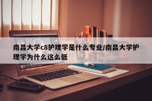 南昌大学c8护理学是什么专业/南昌大学护理学为什么这么低