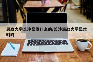 民政大学长沙是做什么的/长沙民政大学是本科吗