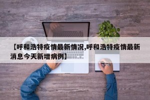 【呼和浩特疫情最新情况,呼和浩特疫情最新消息今天新增病例】