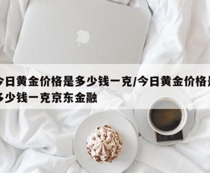 今日黄金价格是多少钱一克/今日黄金价格是多少钱一克京东金融