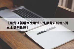 【黑龙江新增本土确诊6例,黑龙江新增5例本土病例轨迹】