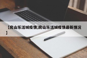 【房山乐活城疫情,房山乐活城疫情最新情况】