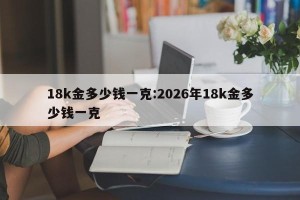 18k金多少钱一克:2026年18k金多少钱一克