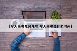 【今天高考几月几号,今天高考是什么时间】
