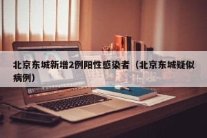 北京东城新增2例阳性感染者（北京东城疑似病例）