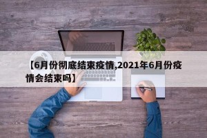 【6月份彻底结束疫情,2021年6月份疫情会结束吗】