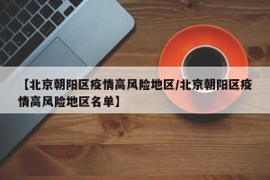 【北京朝阳区疫情高风险地区/北京朝阳区疫情高风险地区名单】