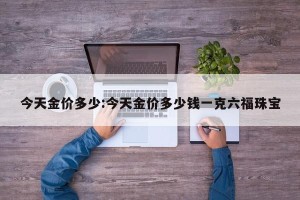 今天金价多少:今天金价多少钱一克六福珠宝
