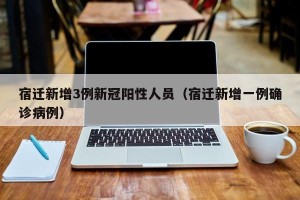宿迁新增3例新冠阳性人员（宿迁新增一例确诊病例）