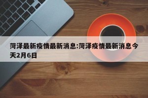 菏泽最新疫情最新消息:菏泽疫情最新消息今天2月6日