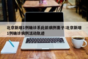 北京新增1例确诊系此前病例妻子:北京新增1例确诊病例活动轨迹