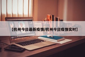【杭州今日最新疫情/杭州今日疫情实时】