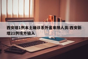 西安增1例本土确诊系外省来陕人员:西安新增21例境外输入