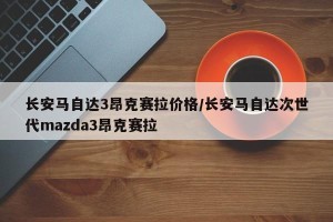 长安马自达3昂克赛拉价格/长安马自达次世代mazda3昂克赛拉