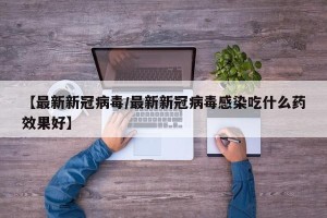 【最新新冠病毒/最新新冠病毒感染吃什么药效果好】