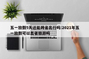 五一放假5天还能跨省出行吗:2021年五一放假可以出省旅游吗