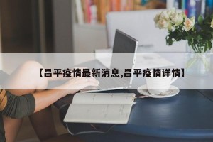 【昌平疫情最新消息,昌平疫情详情】