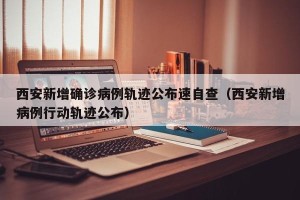 西安新增确诊病例轨迹公布速自查（西安新增病例行动轨迹公布）
