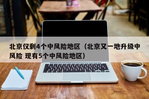 北京仅剩4个中风险地区（北京又一地升级中风险 现有5个中风险地区）