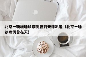 北京一新增确诊病例曾到天津出差（北京一确诊病例曾在天）