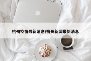 杭州疫情最新消息/杭州新闻最新消息