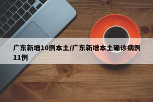广东新增10例本土/广东新增本土确诊病例11例