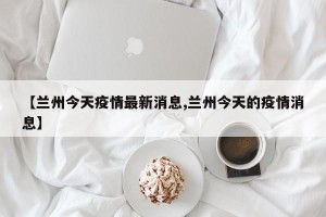 【兰州今天疫情最新消息,兰州今天的疫情消息】