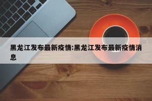 黑龙江发布最新疫情:黑龙江发布最新疫情消息