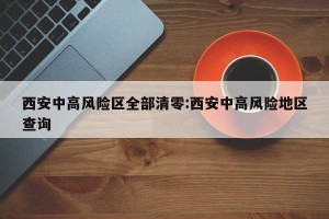 西安中高风险区全部清零:西安中高风险地区查询