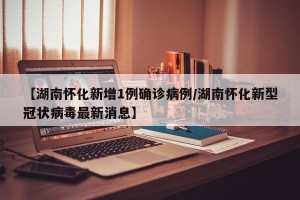 【湖南怀化新增1例确诊病例/湖南怀化新型冠状病毒最新消息】