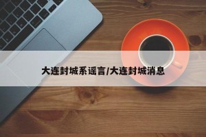 大连封城系谣言/大连封城消息