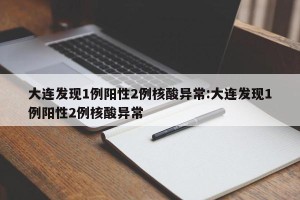 大连发现1例阳性2例核酸异常:大连发现1例阳性2例核酸异常
