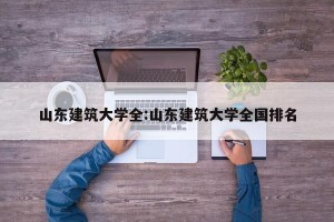 山东建筑大学全:山东建筑大学全国排名